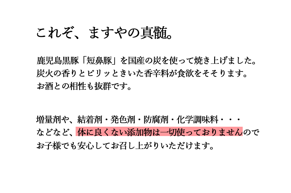 これぞ、ますやの真髄。鹿児島黒豚「短鼻豚」を国産の炭を使って焼き上げました。炭火の香りとピリッときいた香辛料が食欲をそそります。お酒との相性も抜群です。