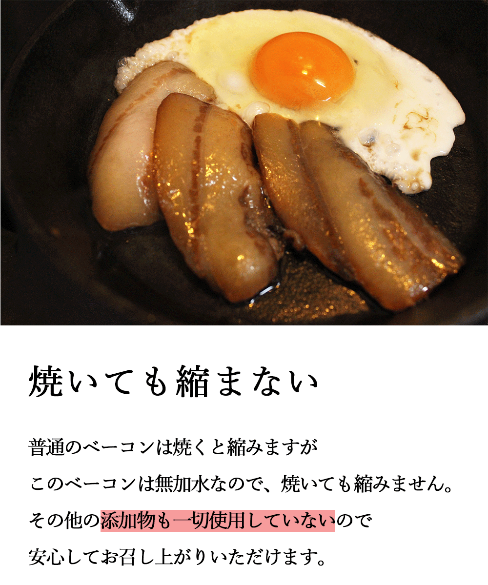 焼いても縮まない 普通のベーコンは焼くと縮みますがこのベーコンは無加水なので、焼いても縮みません。その他の添加物も一切使用していないので安心してお召し上がりいただけます。