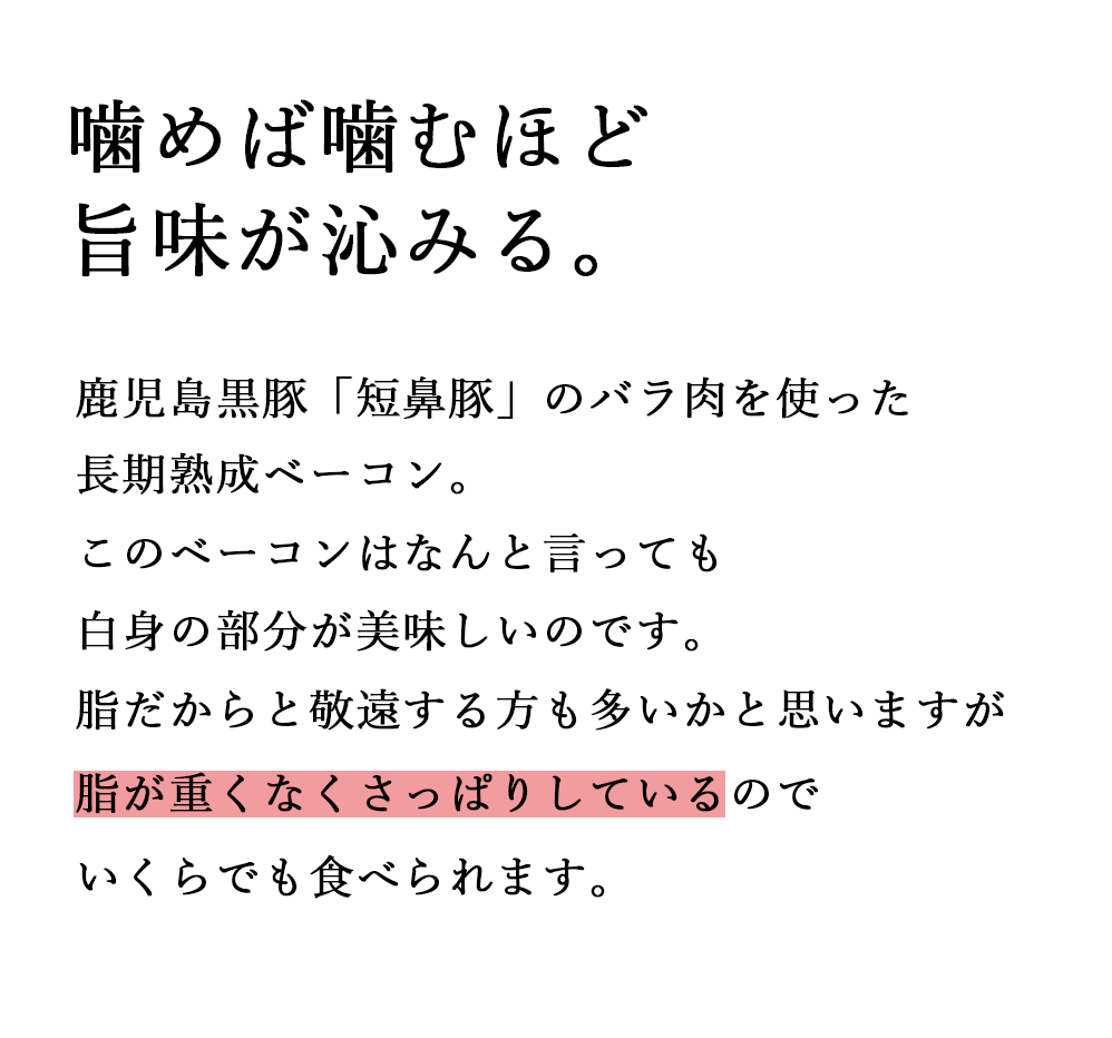 噛めば噛むほど旨味が沁みる。鹿児島黒豚「短鼻豚」のバラ肉を使った長期熟成ベーコン。このベーコンはなんと言っても白身の部分が美味しいのです。脂だからと敬遠する方も多いかと思いますが脂が重くなくさっぱりしているのでいくらでも食べられます。