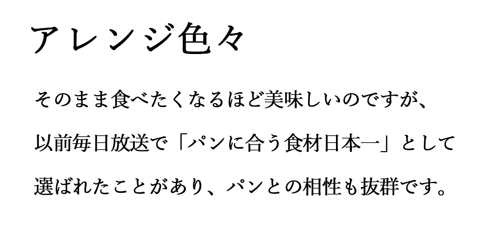 アレンジ色々 そのまま食べたくなるほど美味しいのですが、以前毎日放送で「パンに合う食材日本一」として選ばれたことがあり、パンとの相性も抜群です。